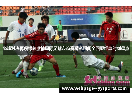 巅峰对决再现绿茵激情国际足球友谊赛精彩瞬间全回顾经典时刻盘点 巅峰对决再现绿茵激情国际足球友谊赛精彩瞬间全回顾经典时刻盘点